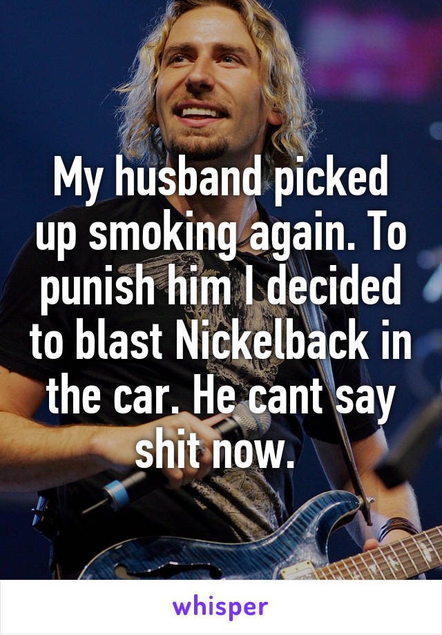 My husband picked up smoking again. To punish him I decided to blast Nickelback in the car. He cant say shit now. 