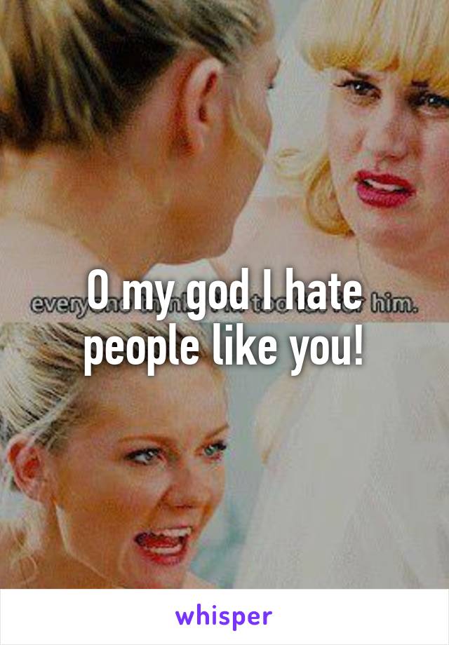 O my god I hate people like you!