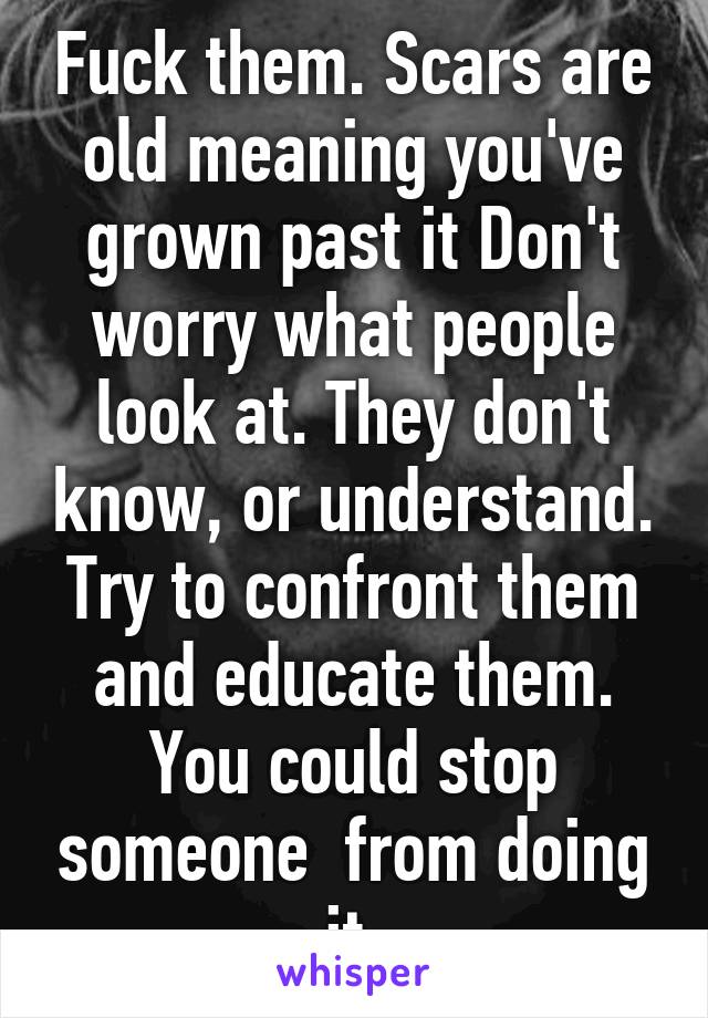 Fuck them. Scars are old meaning you've grown past it Don't worry what people look at. They don't know, or understand. Try to confront them and educate them. You could stop someone  from doing it.