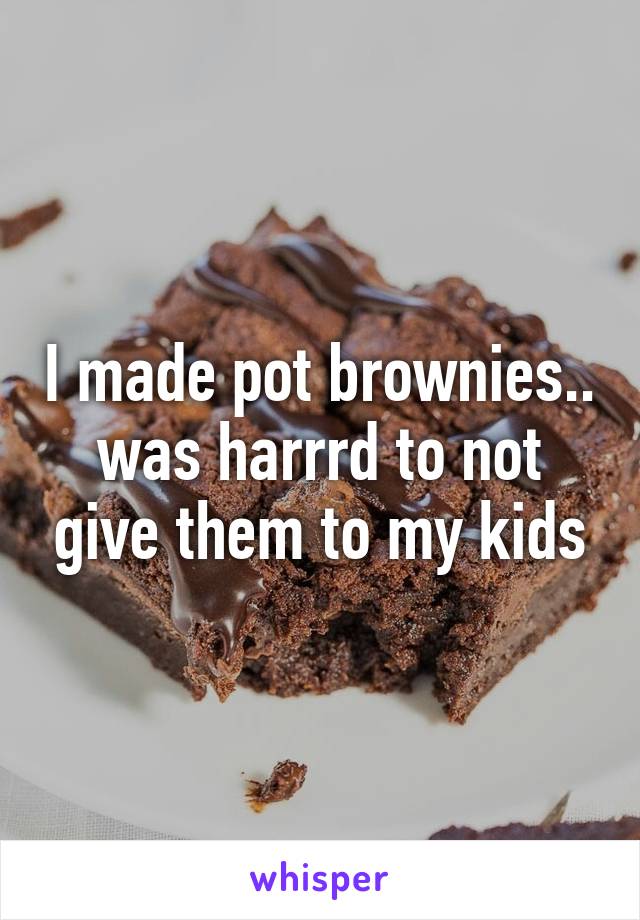 I made pot brownies.. was harrrd to not give them to my kids