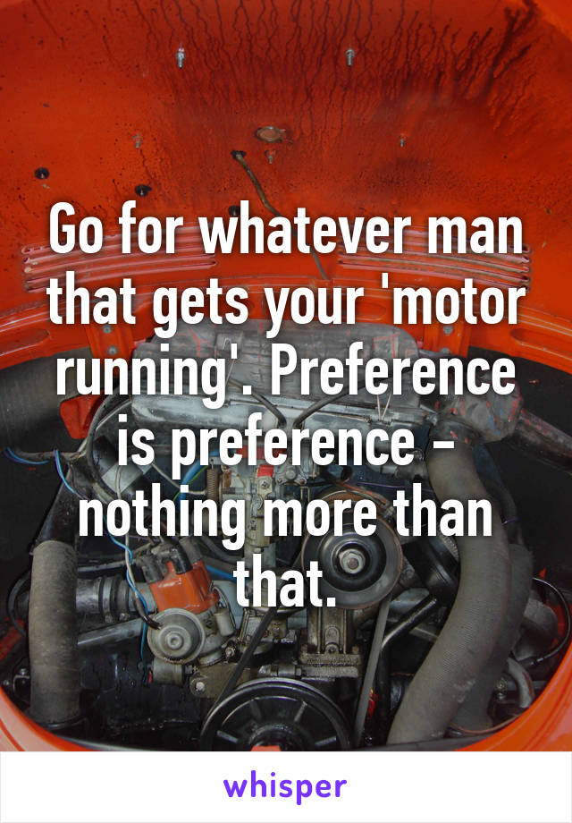 Go for whatever man that gets your 'motor running'. Preference is preference - nothing more than that.