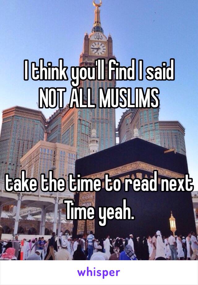 I think you'll find I said
NOT ALL MUSLIMS


take the time to read next Time yeah.