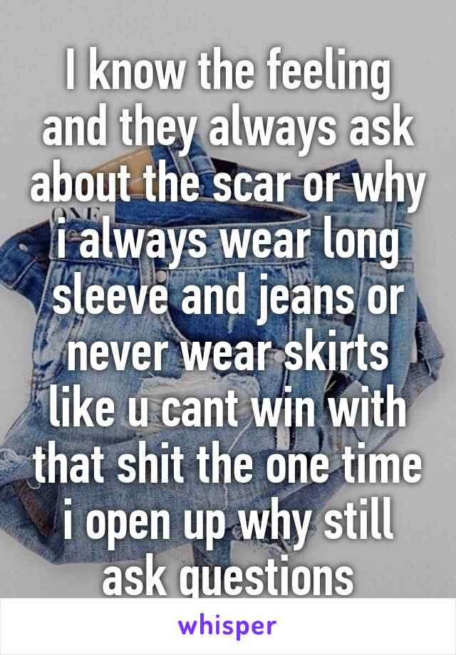 I know the feeling and they always ask about the scar or why i always wear long sleeve and jeans or never wear skirts like u cant win with that shit the one time i open up why still ask questions