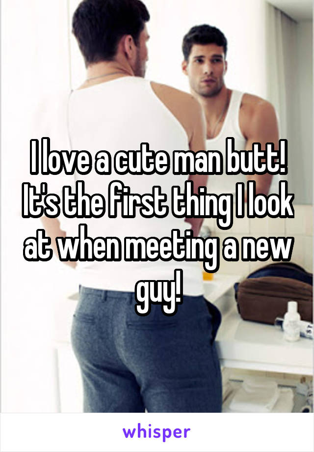 I love a cute man butt! It's the first thing I look at when meeting a new guy!