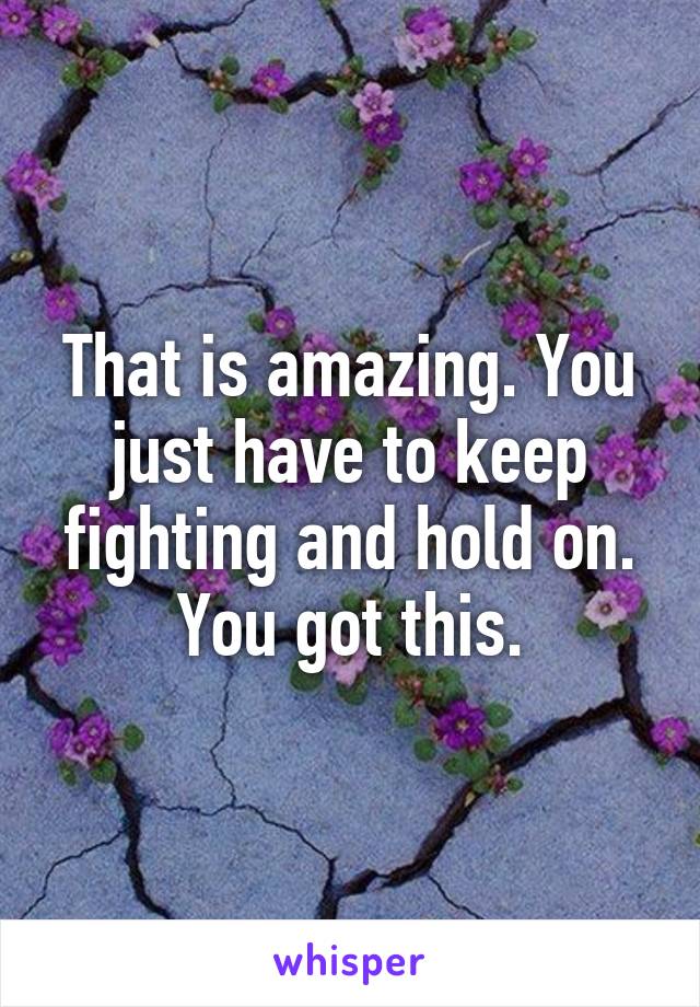 That is amazing. You just have to keep fighting and hold on. You got this.