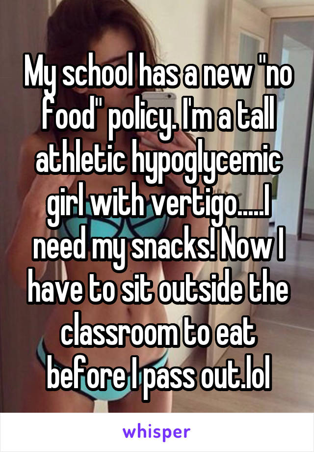 My school has a new "no food" policy. I'm a tall athletic hypoglycemic girl with vertigo.....I need my snacks! Now I have to sit outside the classroom to eat before I pass out.lol