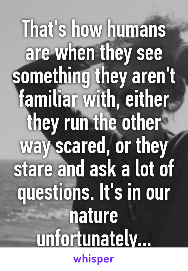 That's how humans are when they see something they aren't familiar with, either they run the other way scared, or they stare and ask a lot of questions. It's in our nature unfortunately...