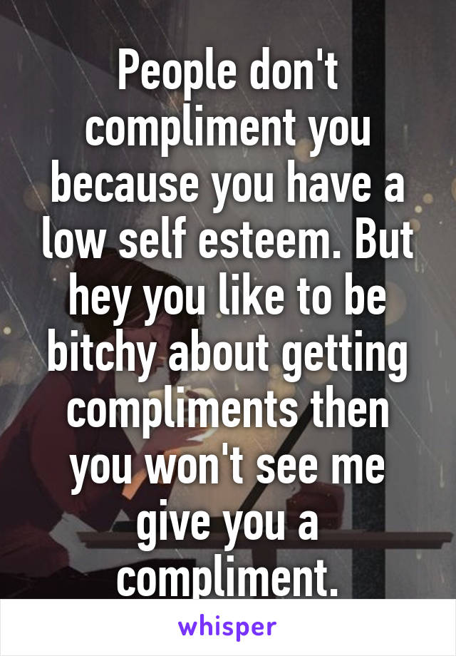 People don't compliment you because you have a low self esteem. But hey you like to be bitchy about getting compliments then you won't see me give you a compliment.