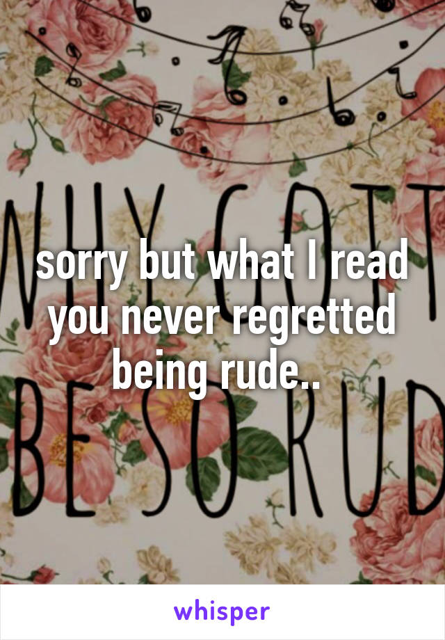 sorry but what I read you never regretted being rude.. 