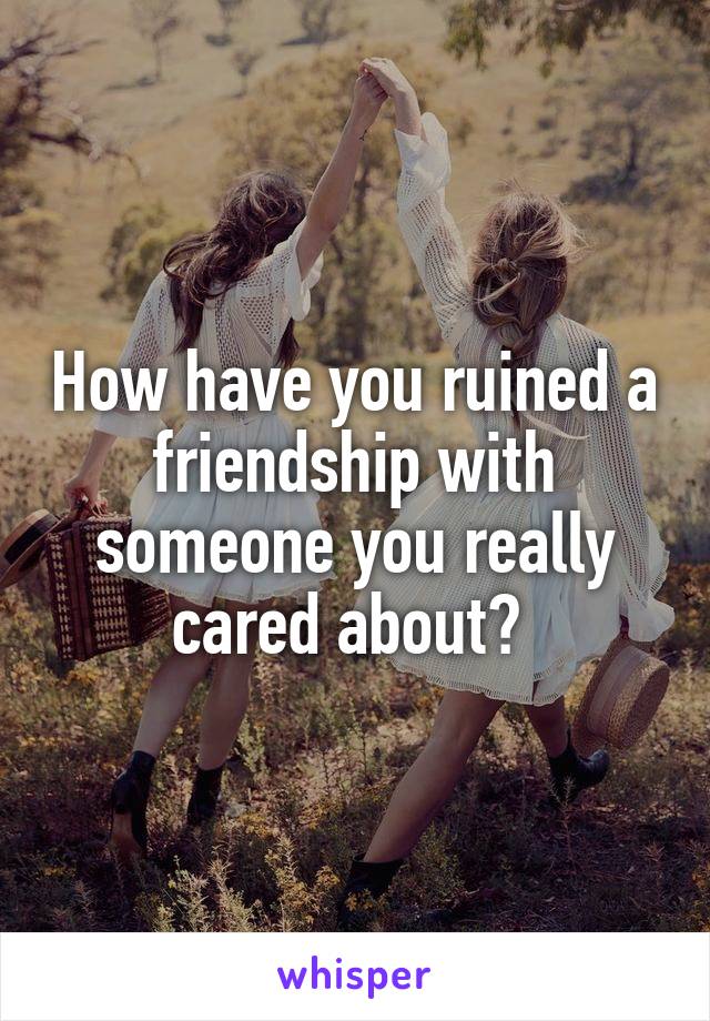 How have you ruined a friendship with someone you really cared about? 