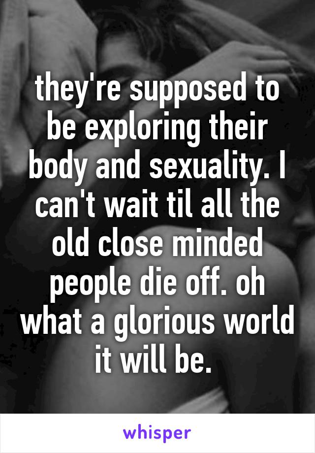 they're supposed to be exploring their body and sexuality. I can't wait til all the old close minded people die off. oh what a glorious world it will be. 