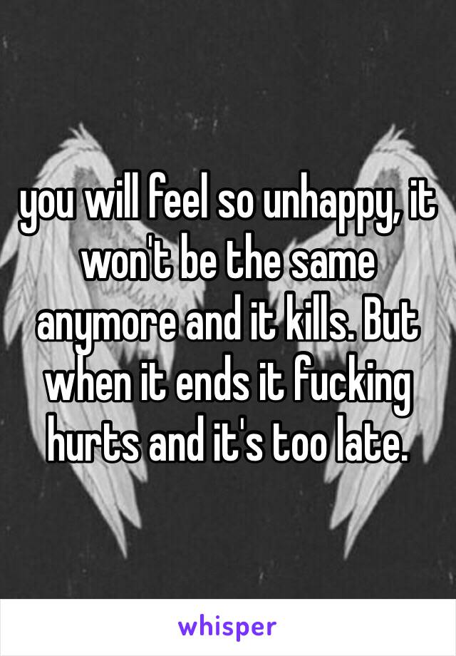 you will feel so unhappy, it won't be the same anymore and it kills. But when it ends it fucking hurts and it's too late.