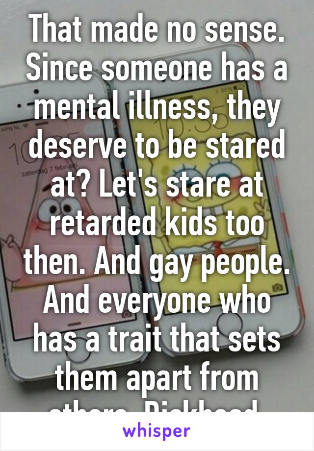 That made no sense. Since someone has a mental illness, they deserve to be stared at? Let's stare at retarded kids too then. And gay people. And everyone who has a trait that sets them apart from others. Dickhead.