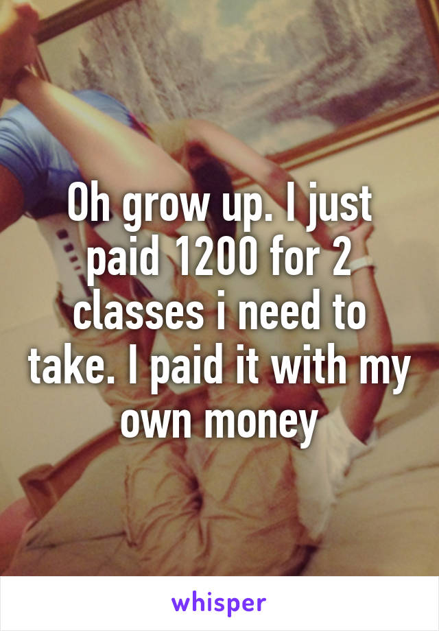 Oh grow up. I just paid 1200 for 2 classes i need to take. I paid it with my own money