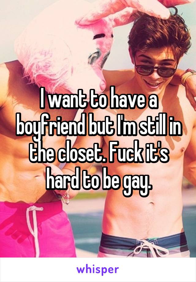 I want to have a boyfriend but I'm still in the closet. Fuck it's hard to be gay.