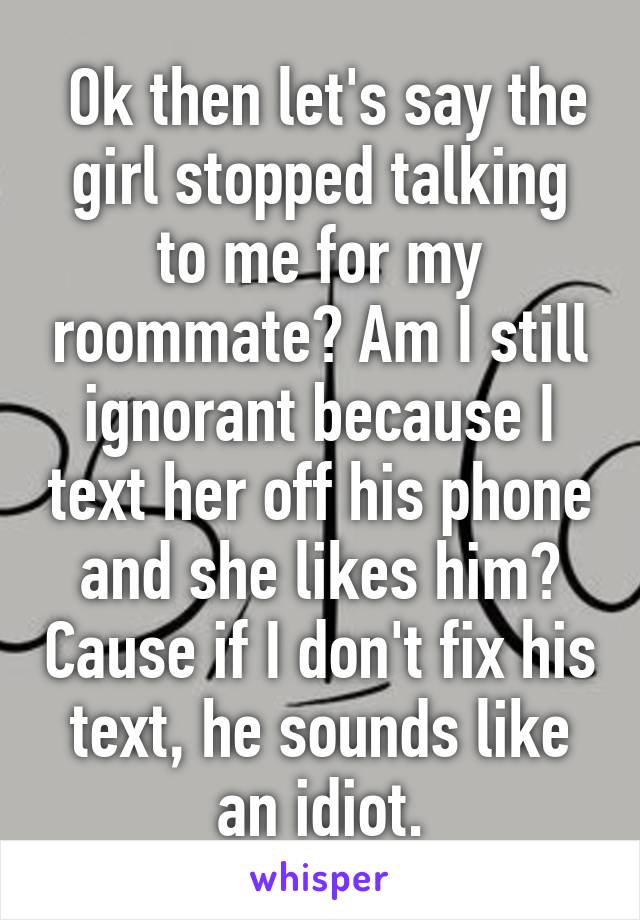  Ok then let's say the girl stopped talking to me for my roommate? Am I still ignorant because I text her off his phone and she likes him? Cause if I don't fix his text, he sounds like an idiot.
