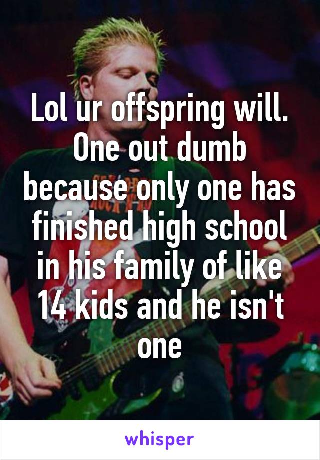 Lol ur offspring will. One out dumb because only one has finished high school in his family of like 14 kids and he isn't one