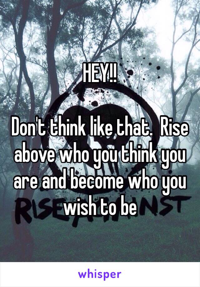 HEY!!

Don't think like that.  Rise above who you think you are and become who you wish to be