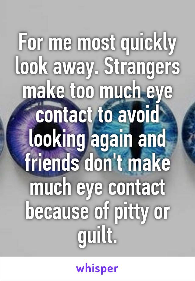 For me most quickly look away. Strangers make too much eye contact to avoid looking again and friends don't make much eye contact because of pitty or guilt.