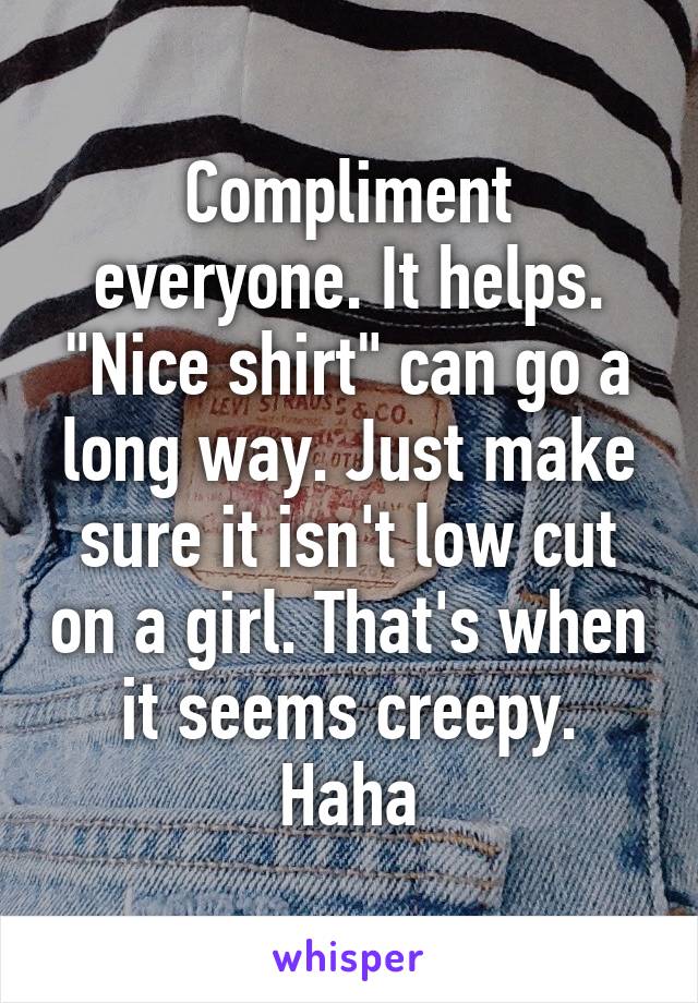 Compliment everyone. It helps. "Nice shirt" can go a long way. Just make sure it isn't low cut on a girl. That's when it seems creepy. Haha