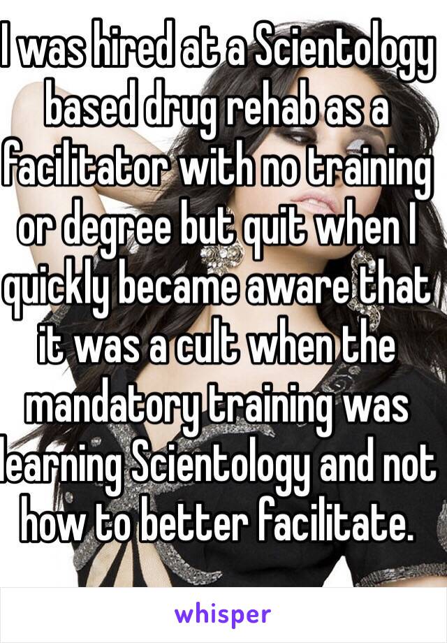 I was hired at a Scientology based drug rehab as a facilitator with no training or degree but quit when I quickly became aware that it was a cult when the mandatory training was learning Scientology and not how to better facilitate. 