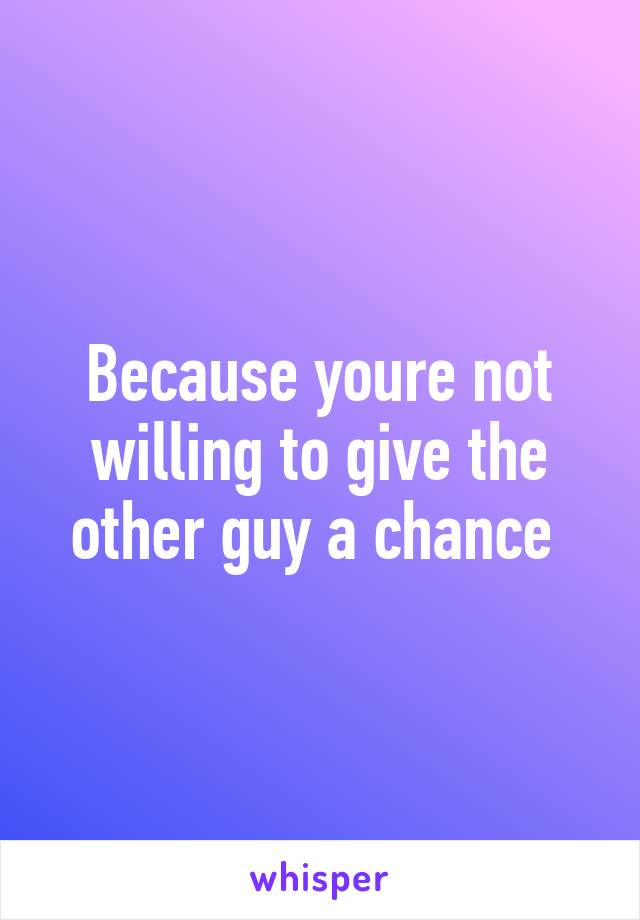 Because youre not willing to give the other guy a chance 