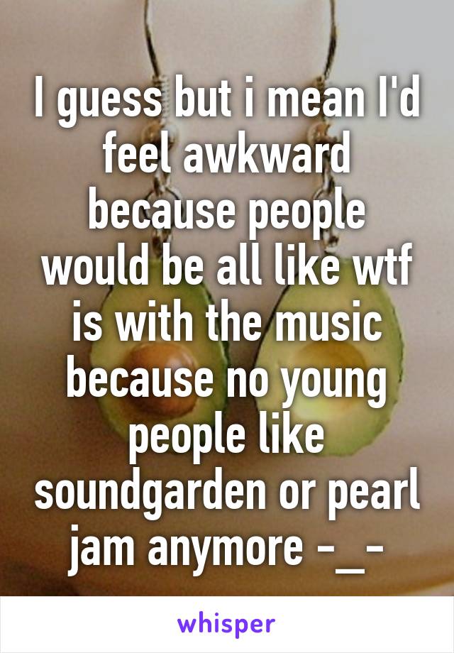 I guess but i mean I'd feel awkward because people would be all like wtf is with the music because no young people like soundgarden or pearl jam anymore -_-