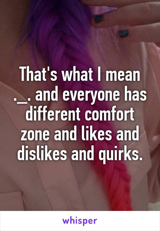 That's what I mean ._. and everyone has different comfort zone and likes and dislikes and quirks.