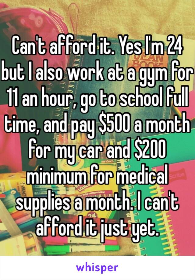 Can't afford it. Yes I'm 24 but I also work at a gym for 11 an hour, go to school full time, and pay $500 a month for my car and $200 minimum for medical supplies a month. I can't afford it just yet. 