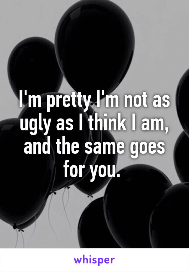 I'm pretty I'm not as ugly as I think I am, and the same goes for you. 
