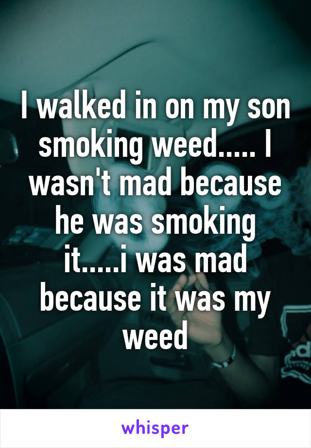 I walked in on my son smoking weed..... I wasn't mad because he was smoking it.....i was mad because it was my weed