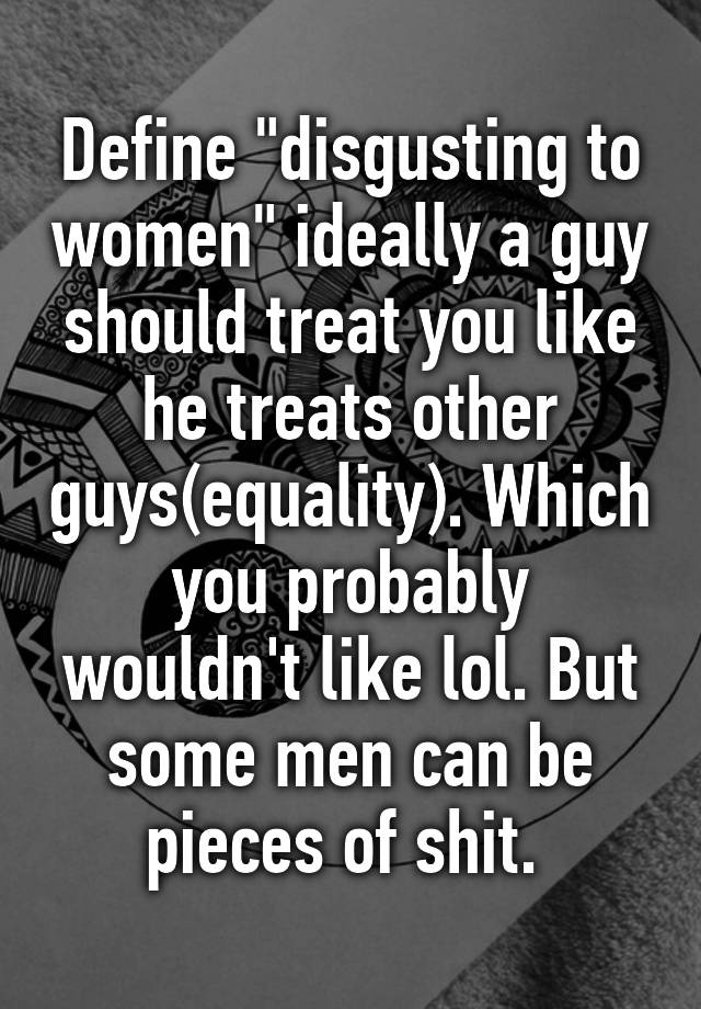 define-disgusting-to-women-ideally-a-guy-should-treat-you-like-he