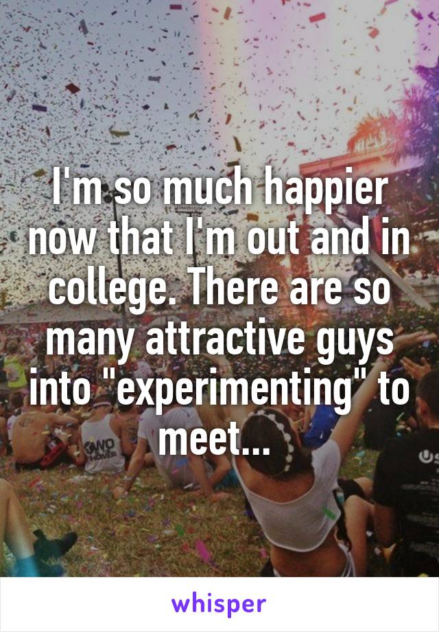 I'm so much happier now that I'm out and in college. There are so many attractive guys into "experimenting" to meet... 