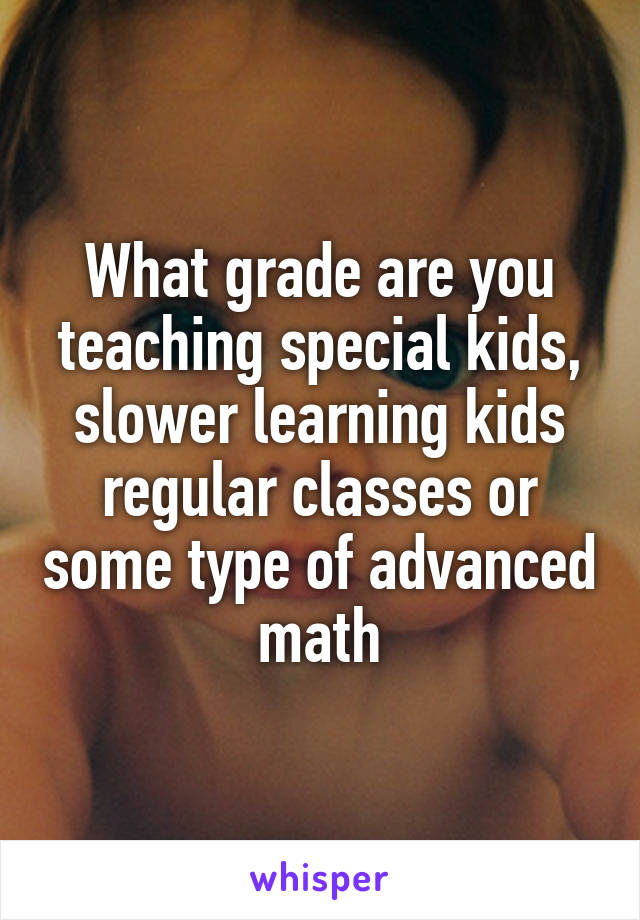 What grade are you teaching special kids, slower learning kids regular classes or some type of advanced math