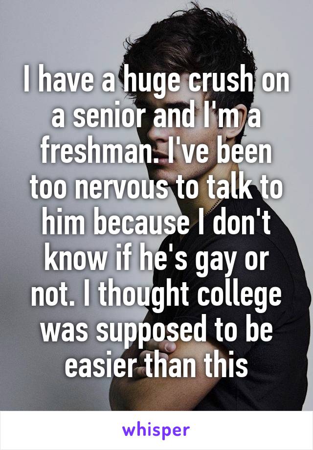 I have a huge crush on a senior and I'm a freshman. I've been too nervous to talk to him because I don't know if he's gay or not. I thought college was supposed to be easier than this