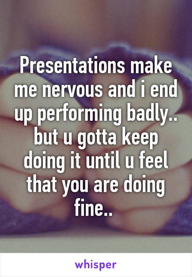 Presentations make me nervous and i end up performing badly.. but u gotta keep doing it until u feel that you are doing fine.. 