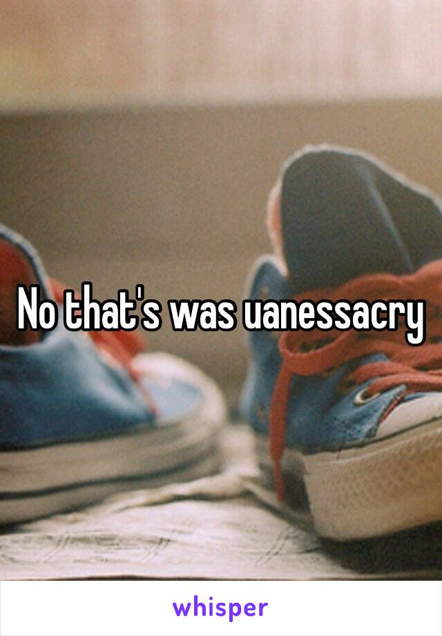 No that's was uanessacry  