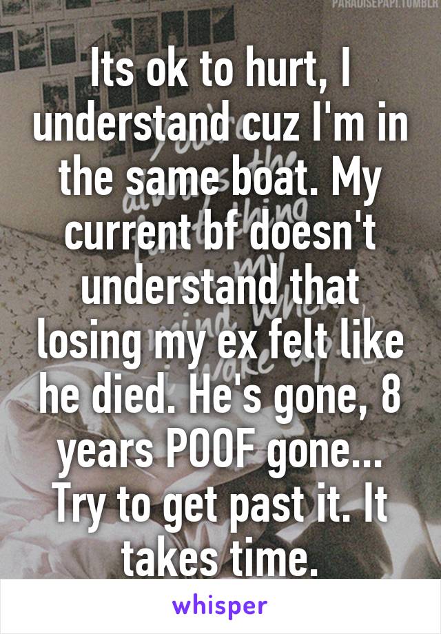 Its ok to hurt, I understand cuz I'm in the same boat. My current bf doesn't understand that losing my ex felt like he died. He's gone, 8 years POOF gone... Try to get past it. It takes time.