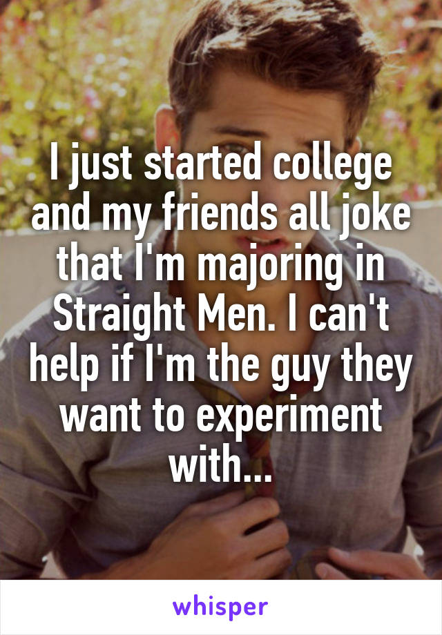 I just started college and my friends all joke that I'm majoring in Straight Men. I can't help if I'm the guy they want to experiment with...