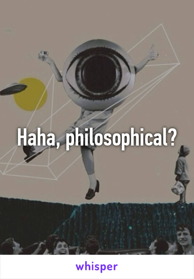 Haha, philosophical?