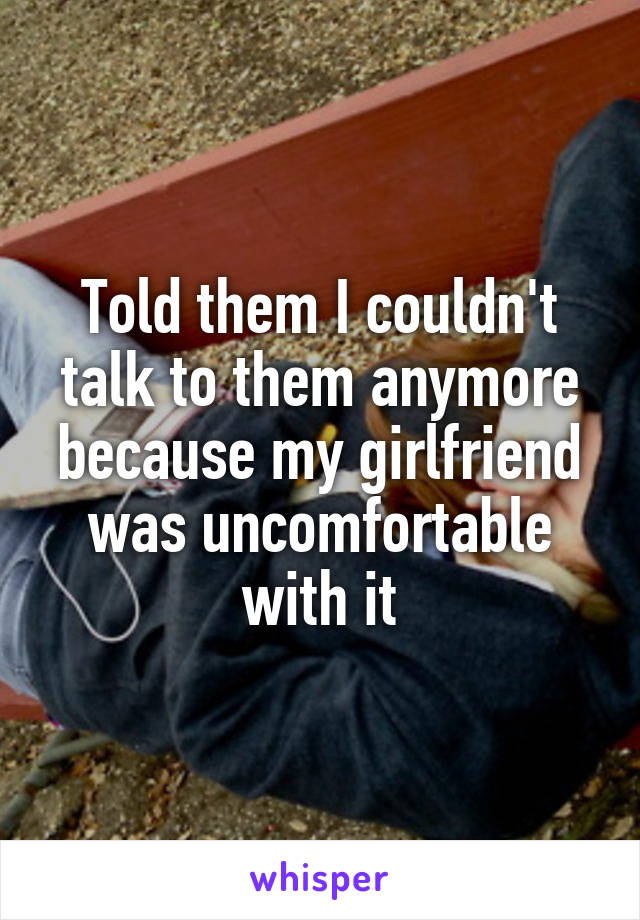Told them I couldn't talk to them anymore because my girlfriend was uncomfortable with it