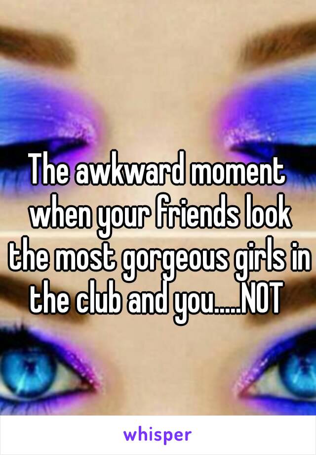 The awkward moment when your friends look the most gorgeous girls in the club and you.....NOT 
