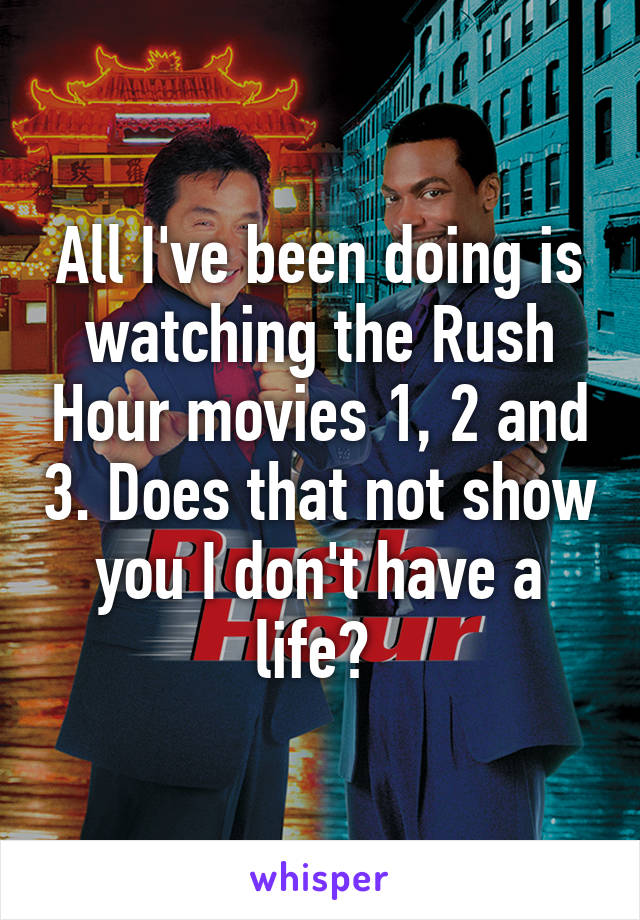 All I've been doing is watching the Rush Hour movies 1, 2 and 3. Does that not show you I don't have a life? 
