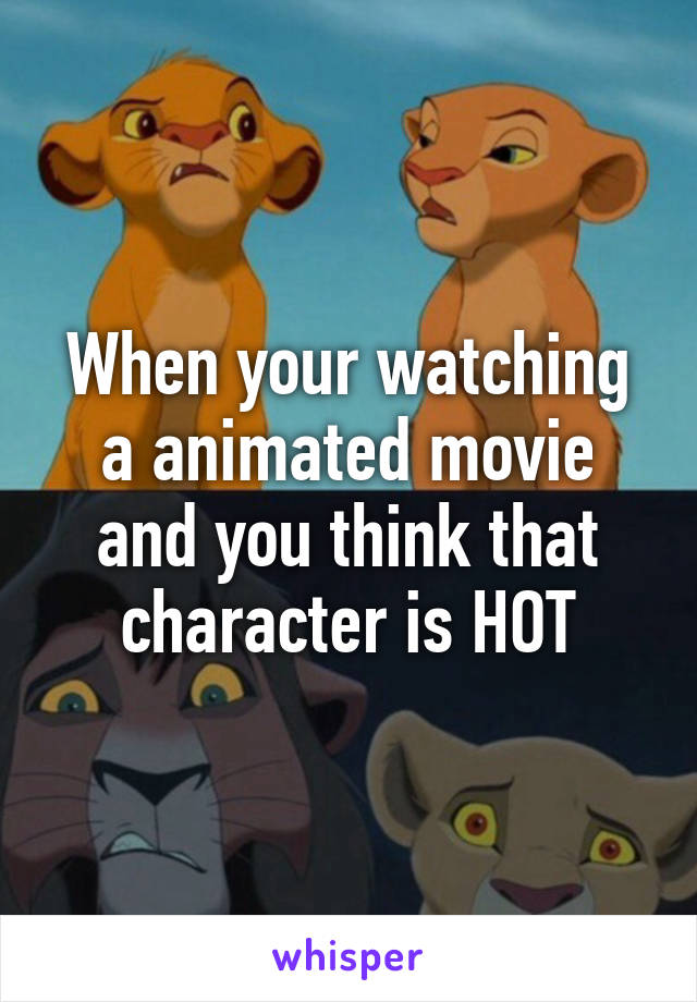 When your watching a animated movie and you think that character is HOT