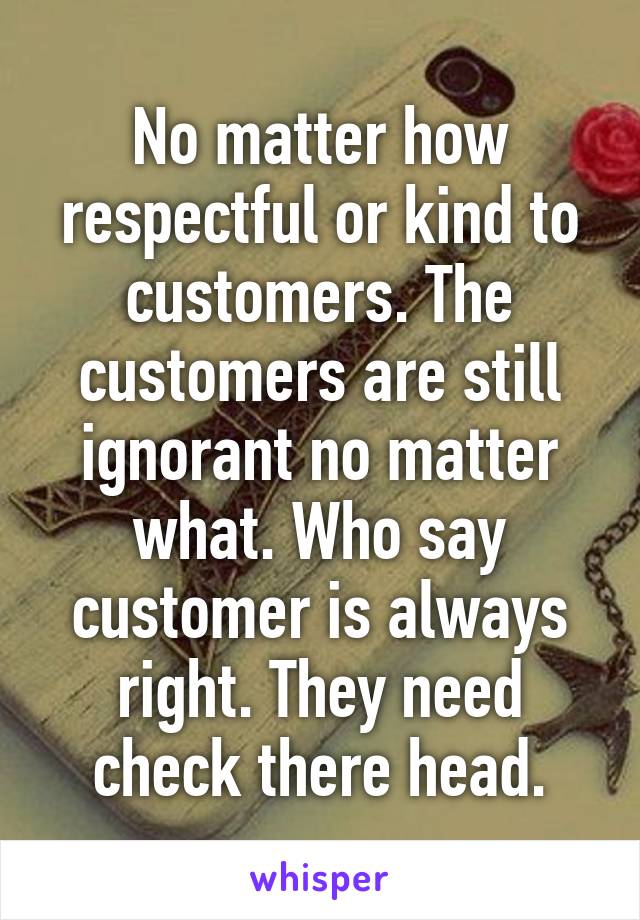 No matter how respectful or kind to customers. The customers are still ignorant no matter what. Who say customer is always right. They need check there head.