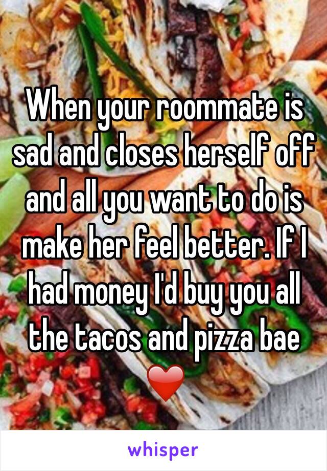 When your roommate is sad and closes herself off and all you want to do is make her feel better. If I had money I'd buy you all the tacos and pizza bae ❤️