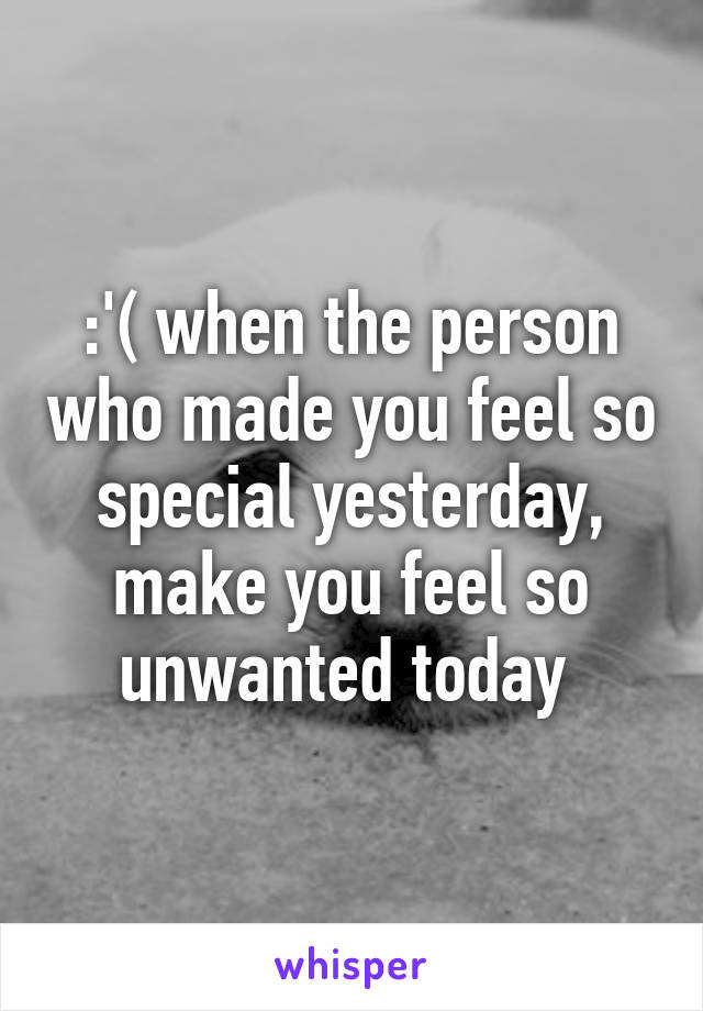 :'( when the person who made you feel so special yesterday, make you feel so unwanted today 