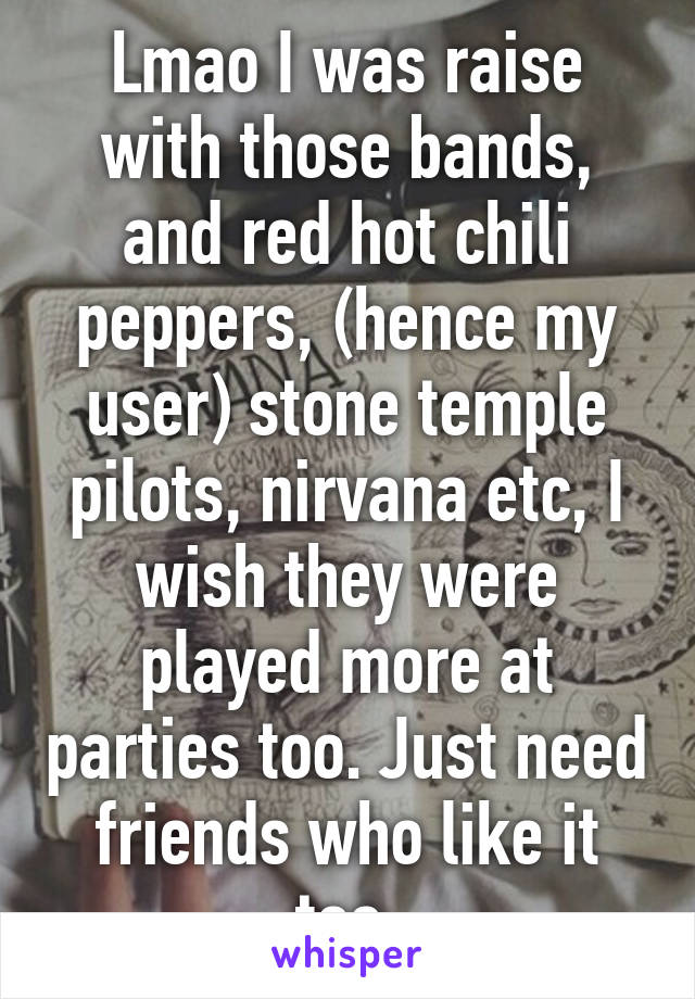 Lmao I was raise with those bands, and red hot chili peppers, (hence my user) stone temple pilots, nirvana etc, I wish they were played more at parties too. Just need friends who like it too.