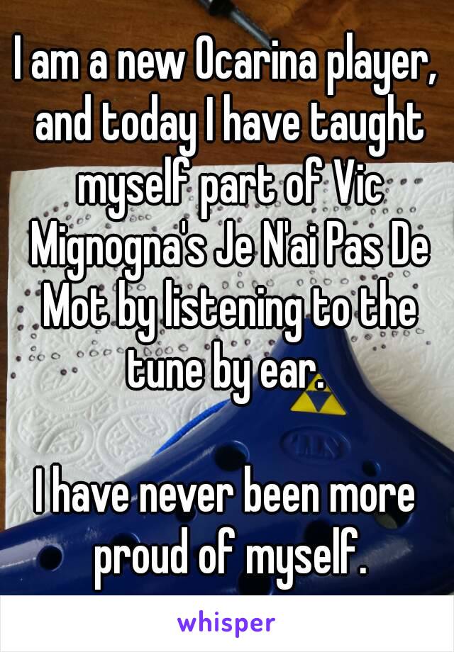 I am a new Ocarina player, and today I have taught myself part of Vic Mignogna's Je N'ai Pas De Mot by listening to the tune by ear. 

I have never been more proud of myself.