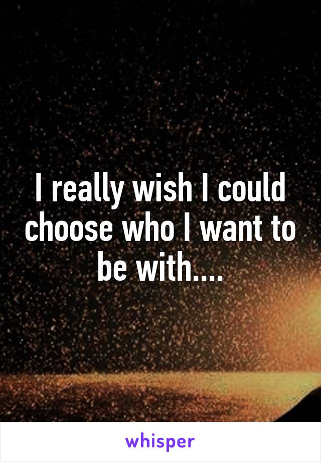 I really wish I could choose who I want to be with....
